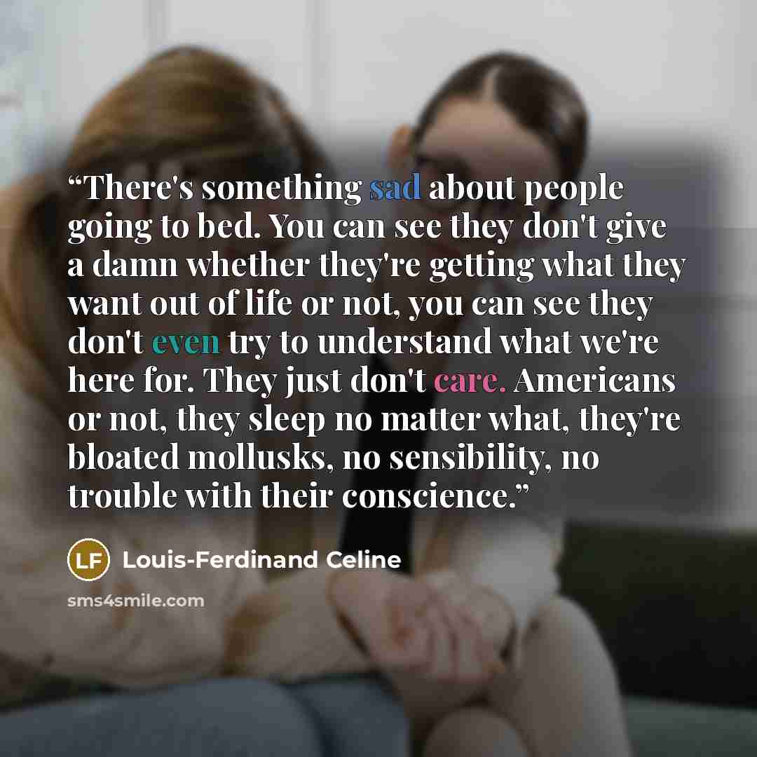 “There's something sad about people going to bed. You can see they don't give a damn whether they're getting what they want out of life or not, you can see they don't even try to understand what we're here for. They just don't care. Americans or not, they sleep no matter what, they're bloated…” quote by Louis-Ferdinand Céline