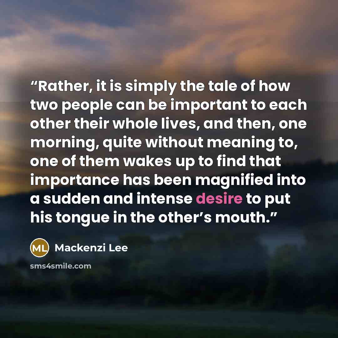 “Rather, it is simply the tale of how two people can be important to each other their whole lives, and then, one morning, quite without meaning to, one of them wakes up to find that importance has been magnified into a sudden and intense desire to put his tongue in the other’s mouth.” quote by Mackenzi Lee