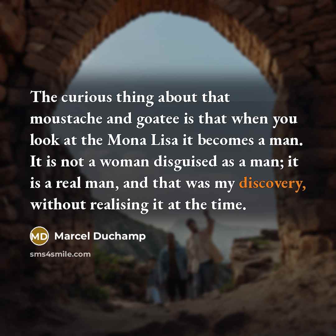 “The curious thing about that moustache and goatee is that when you look at the Mona Lisa it becomes a man. It is not a woman disguised as a man; it is a real man, and that was my discovery, without realising it at the time.” quote by Marcel Duchamp