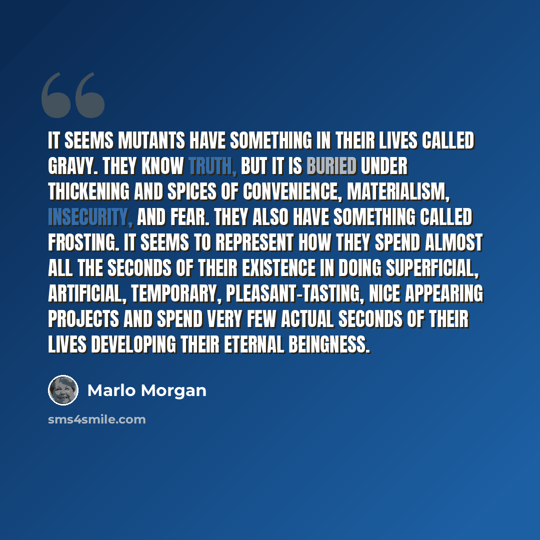 “It seems mutants have something in their lives called gravy. They know truth, but it is buried under thickening and spices of convenience, materialism, insecurity, and fear. They also have something called frosting. It seems to represent how they spend almost all the seconds of their existence in…” quote by Marlo Morgan