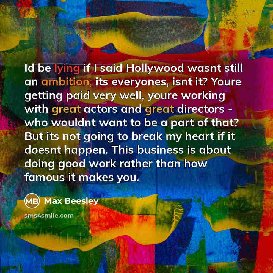 “Id be lying if I said Hollywood wasnt still an ambition; its everyones, isnt it? Youre getting paid very well, youre working with great actors and great directors - who wouldnt want to be a part of that? But its not going to break my heart if it doesnt happen. This business is about doing good…” quote by Max Beesley