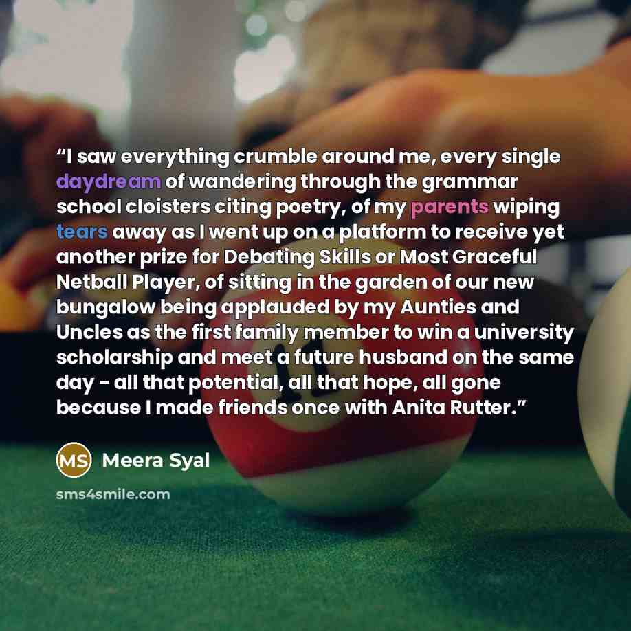 “I saw everything crumble around me, every single daydream of wandering through the grammar school cloisters citing poetry, of my parents wiping tears away as I went up on a platform to receive yet another prize for Debating Skills or Most Graceful Netball Player, of sitting in the garden of our…” quote by Meera Syal