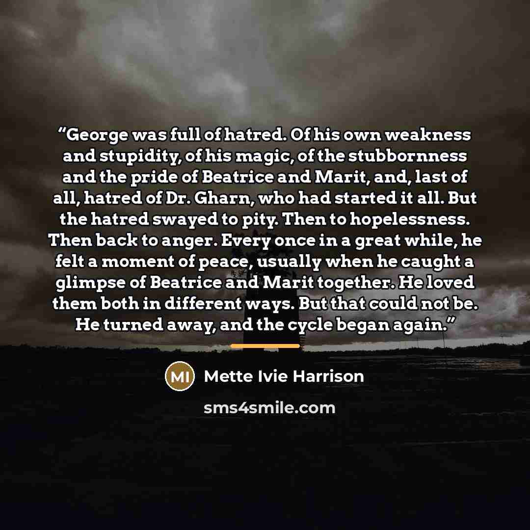“George was full of hatred. Of his own weakness and stupidity, of his magic, of the stubbornness and the pride of Beatrice and Marit, and, last of all, hatred of Dr. Gharn, who had started it all. But the hatred swayed to pity. Then to hopelessness. Then back to anger. Every once in a great while…” quote by Mette Ivie Harrison