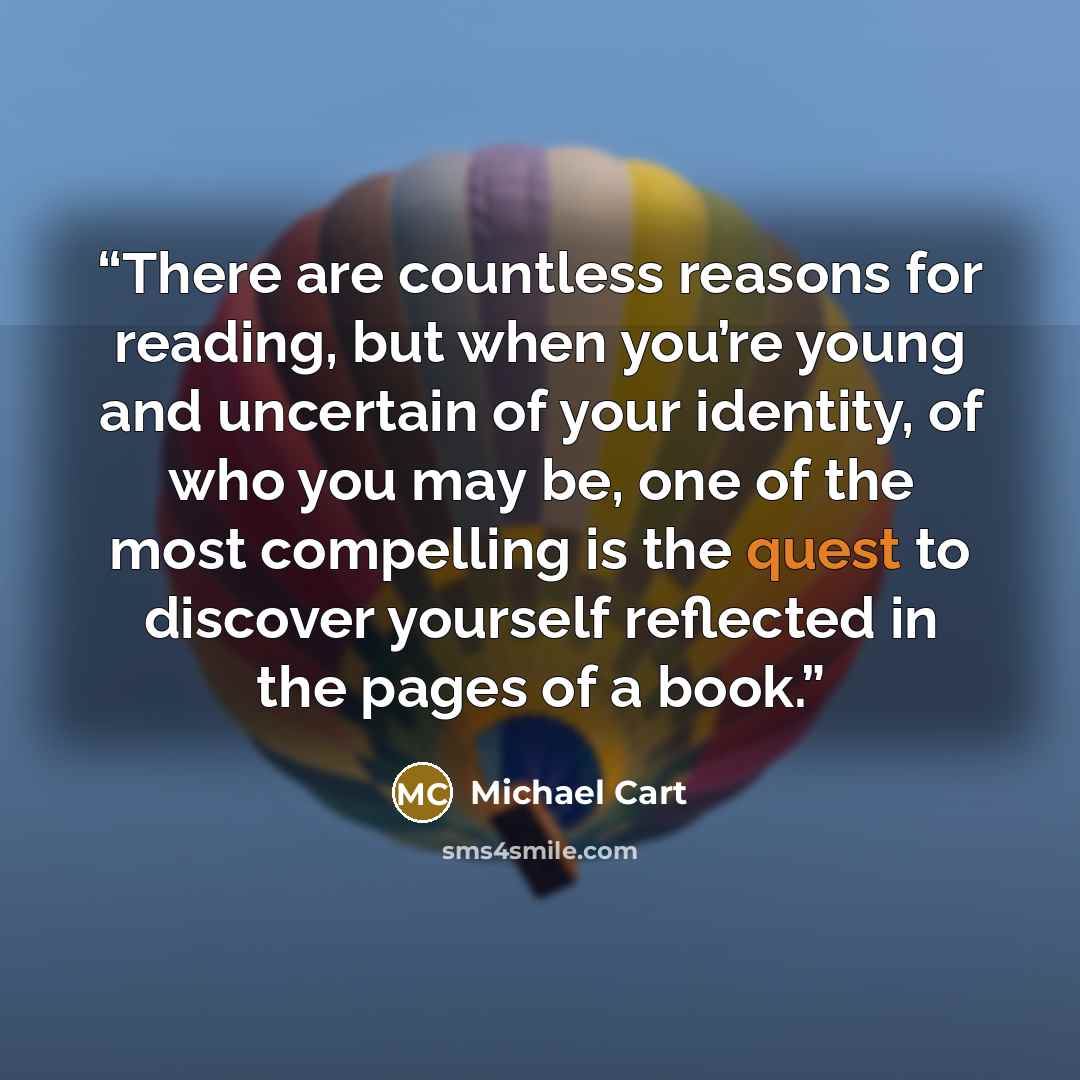 “There are countless reasons for reading, but when you’re young and uncertain of your identity, of who you may be, one of the most compelling is the quest to discover yourself reflected in the pages of a book.” quote by Michael Cart