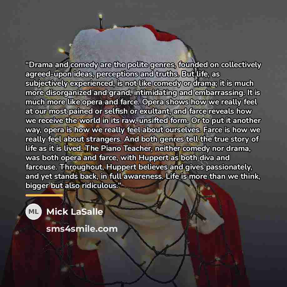 “Drama and comedy are the polite genres, founded on collectively agreed-upon ideas, perceptions and truths. But life, as subjectively experienced, is not like comedy or drama; it is much more disorganized and grand, intimidating and embarrassing. It is much more like opera and farce. Opera shows…” quote by Mick LaSalle