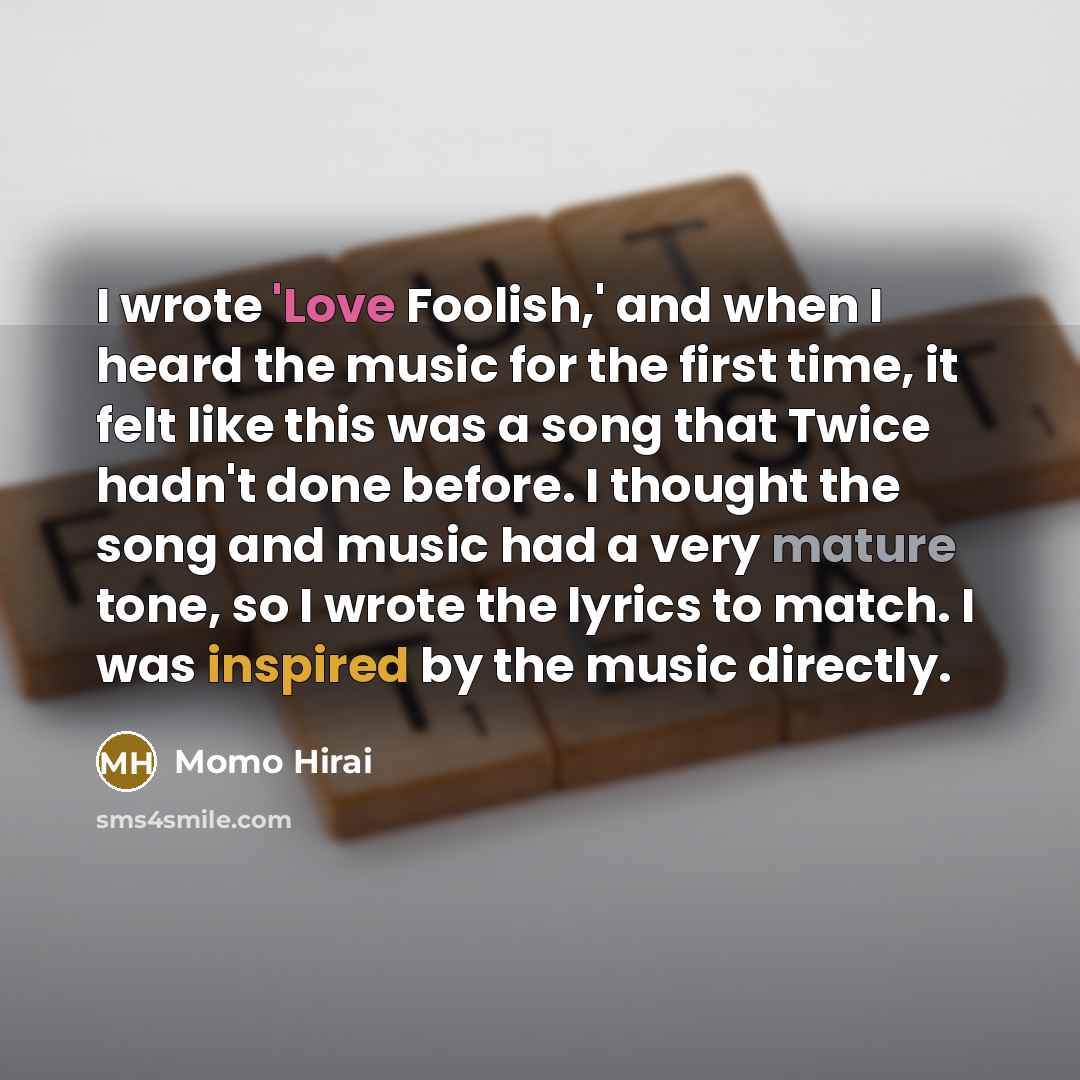 “I wrote 'Love Foolish,' and when I heard the music for the first time, it felt like this was a song that Twice hadn't done before. I thought the song and music had a very mature tone, so I wrote the lyrics to match. I was inspired by the music directly.” quote by Momo Hirai