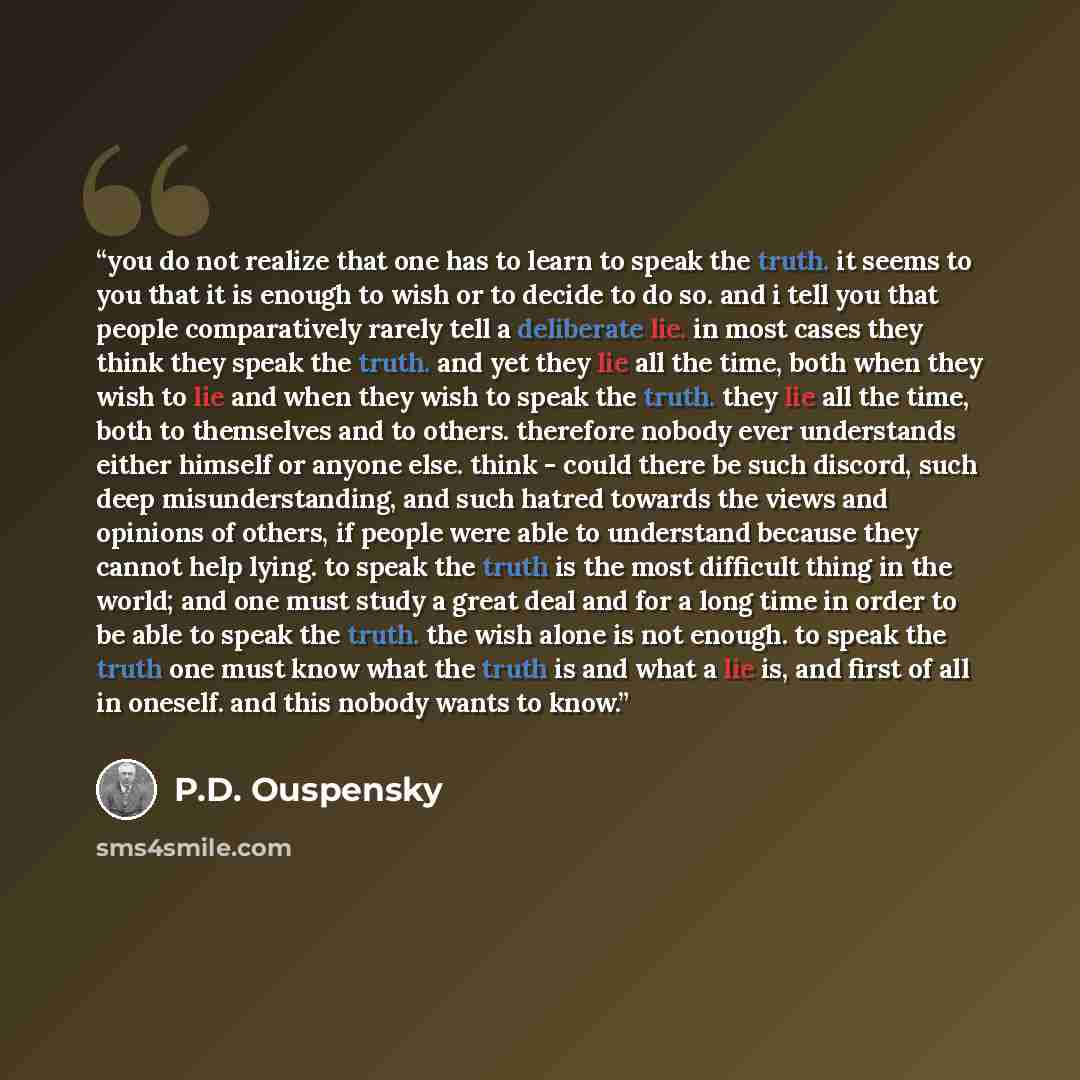 “you do not realize that one has to learn to speak the truth. it seems to you that it is enough to wish or to decide to do so. and i tell you that people comparatively rarely tell a deliberate lie. in most cases they think they speak the truth. and yet they lie all the time, both when they wish to…” quote by P.D. Ouspensky