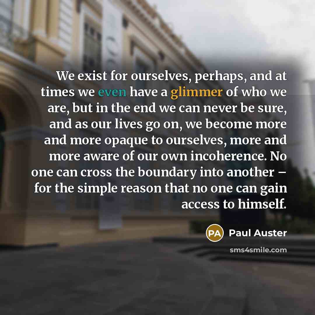 “We exist for ourselves, perhaps, and at times we even have a glimmer of who we are, but in the end we can never be sure, and as our lives go on, we become more and more opaque to ourselves, more and more aware of our own incoherence. No one can cross the boundary into another – for the simple…” quote by Paul Auster
