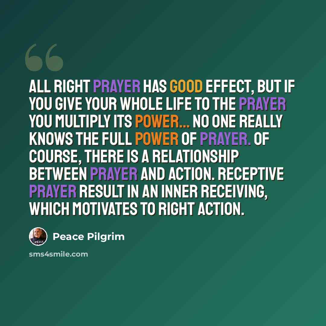 “All right prayer has good effect, but if you give your whole life to the prayer you multiply its power... No one really knows the full power of prayer. Of course, there is a relationship between prayer and action. Receptive prayer result in an inner receiving, which motivates to right action.” quote by Peace Pilgrim