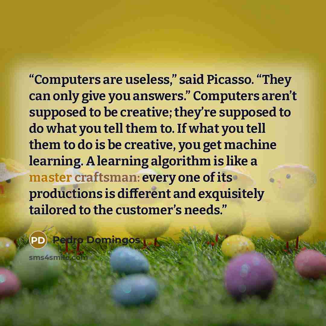 “Computers are useless,” said Picasso. “They can only give you answers.” Computers aren’t supposed to be creative; they’re supposed to do what you tell them to. If what you tell them to do is be creative, you get machine learning. A learning algorithm is like a master craftsman: every one of its…” quote by Pedro Domingos