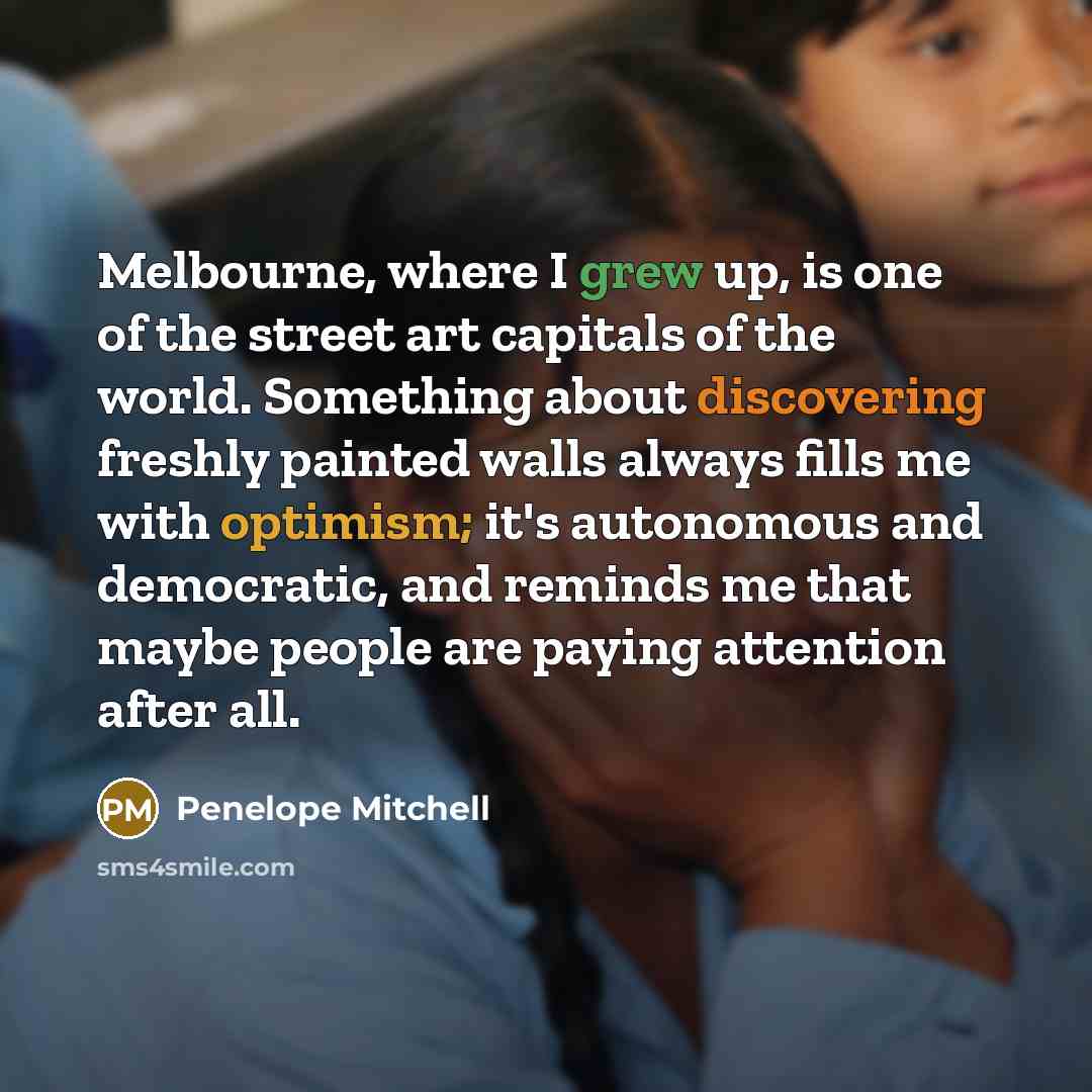 “Melbourne, where I grew up, is one of the street art capitals of the world. Something about discovering freshly painted walls always fills me with optimism; it's autonomous and democratic, and reminds me that maybe people are paying attention after all.” quote by Penelope Mitchell