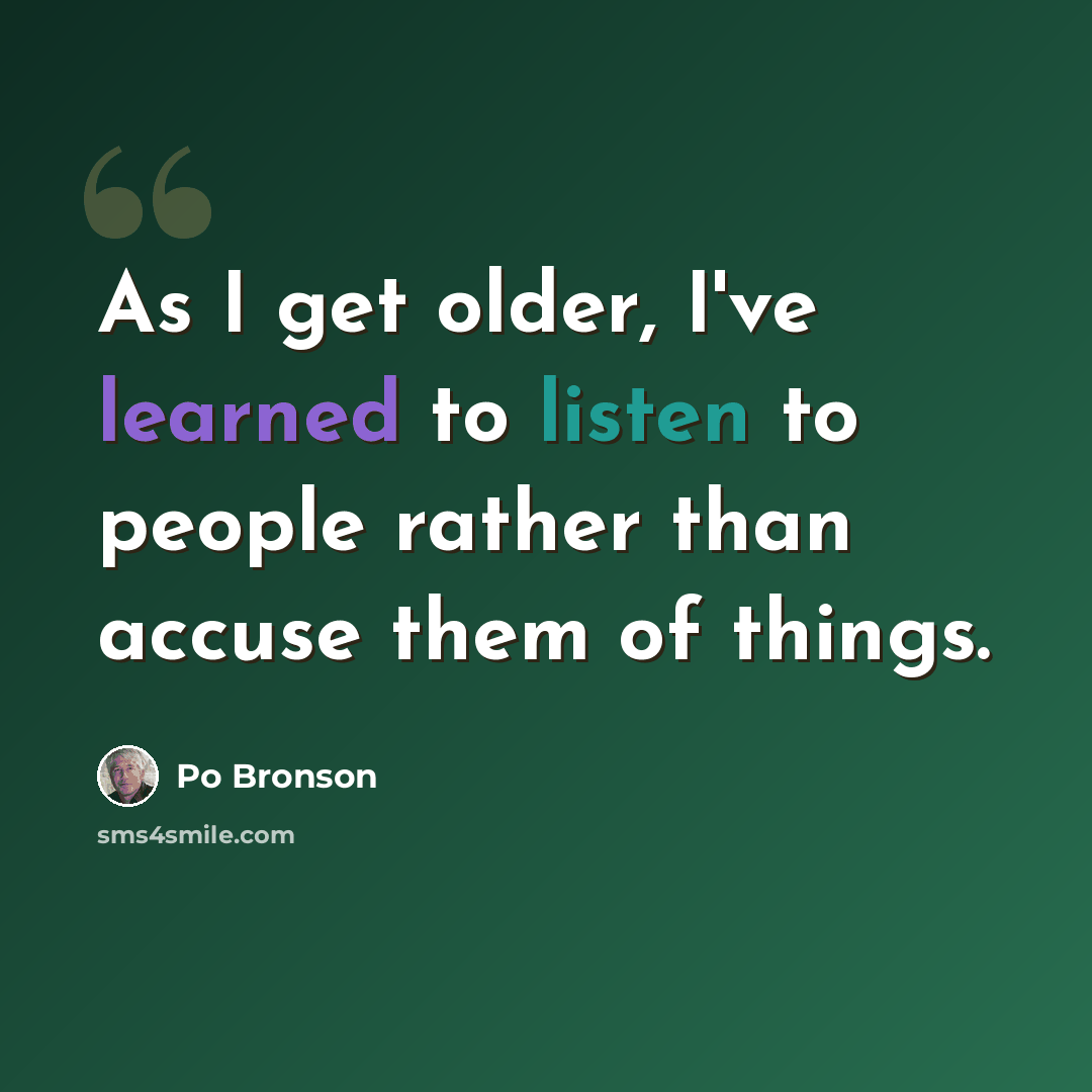 “As I get older, I've learned to listen to people rather than accuse them of things.” quote by Po Bronson
