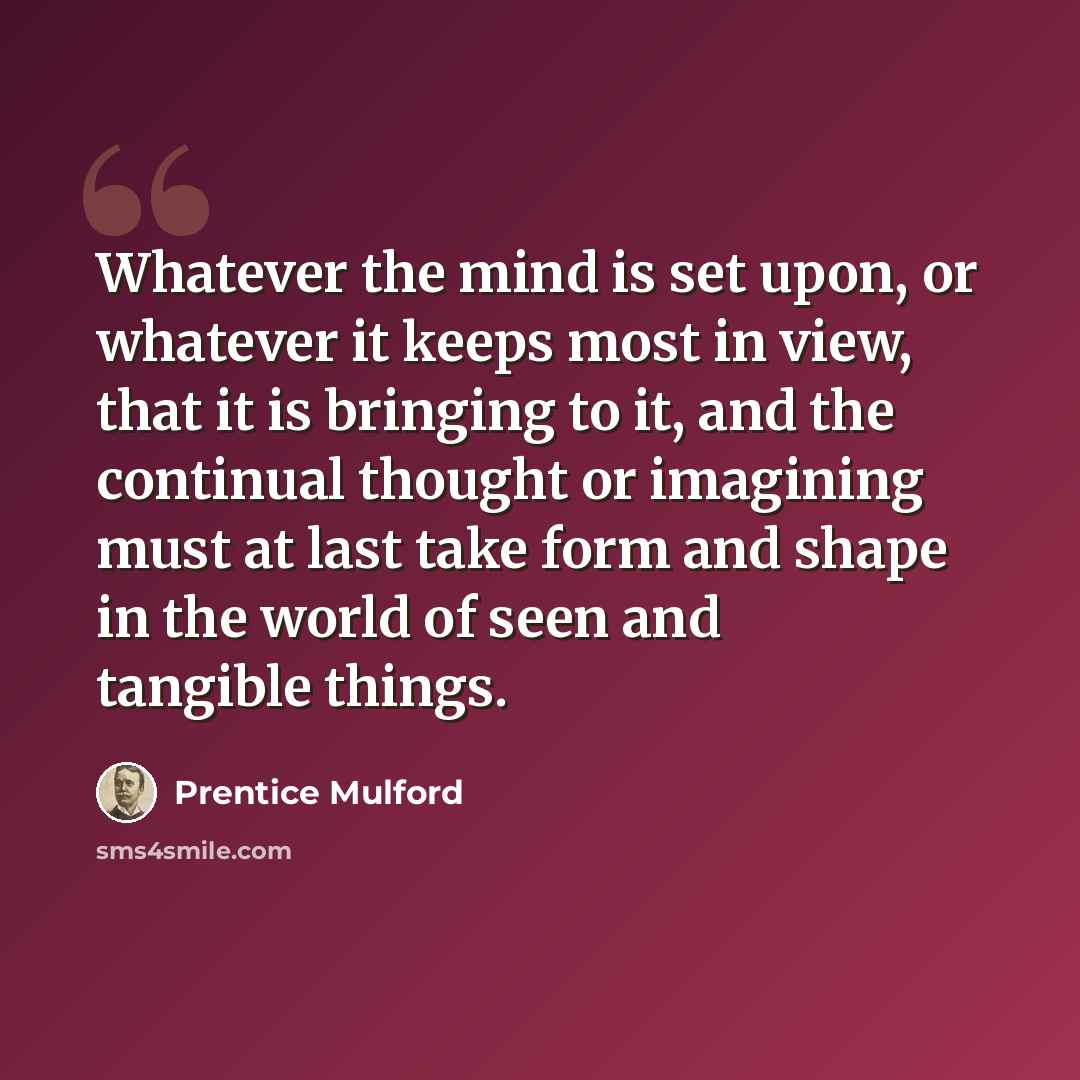 “Whatever the mind is set upon, or whatever it keeps most in view, that it is bringing to it, and the continual thought or imagining must at last take form and shape in the world of seen and tangible things.” quote by Prentice Mulford
