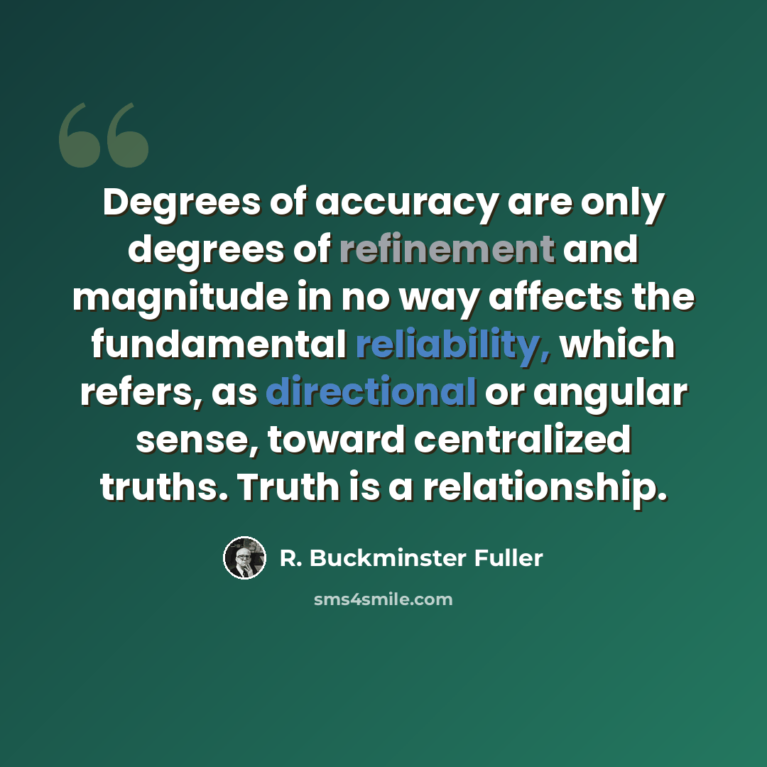 “Degrees of accuracy are only degrees of refinement and magnitude in no way affects the fundamental reliability, which refers, as directional or angular sense, toward centralized truths. Truth is a relationship.” quote by R. Buckminster Fuller
