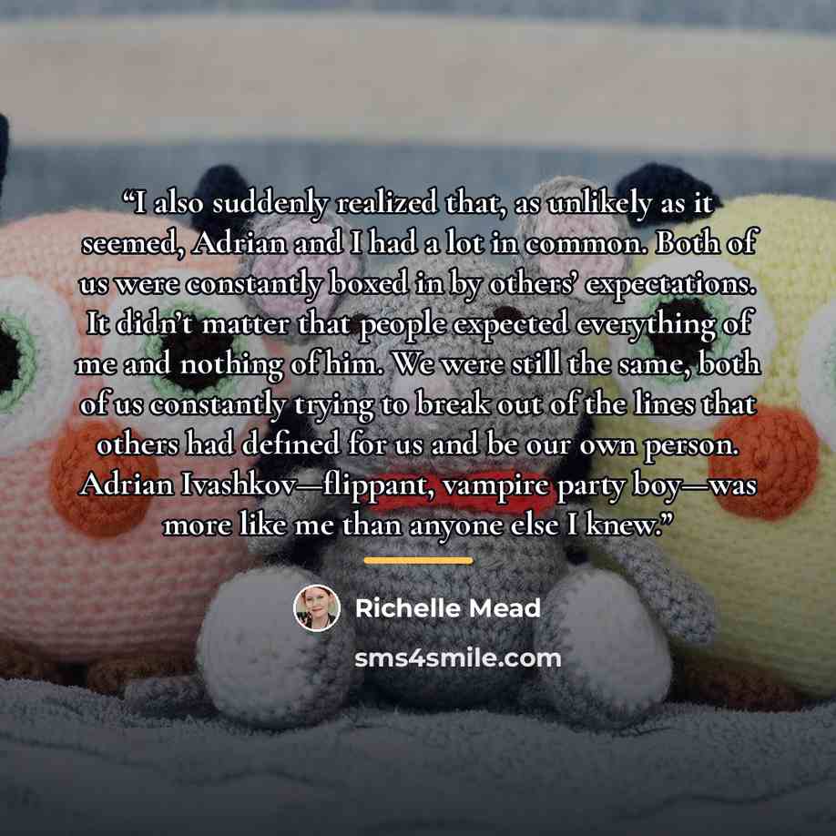 “I also suddenly realized that, as unlikely as it seemed, Adrian and I had a lot in common. Both of us were constantly boxed in by others’ expectations. It didn’t matter that people expected everything of me and nothing of him. We were still the same, both of us constantly trying to break out of…” quote by Richelle Mead