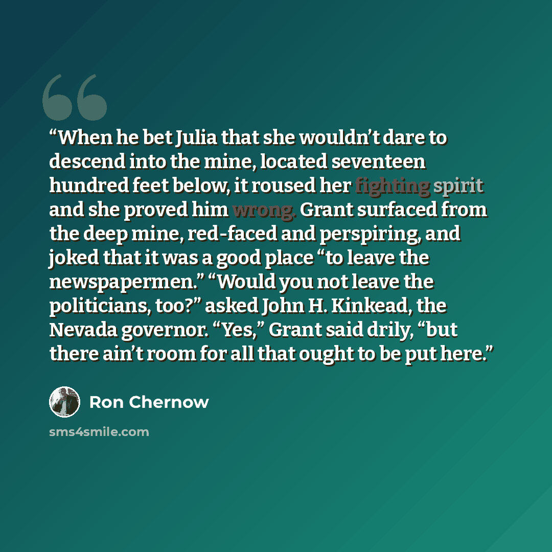 “When he bet Julia that she wouldn’t dare to descend into the mine, located seventeen hundred feet below, it roused her fighting spirit and she proved him wrong. Grant surfaced from the deep mine, red-faced and perspiring, and joked that it was a good place “to leave the newspapermen.” “Would you…” quote by Ron Chernow
