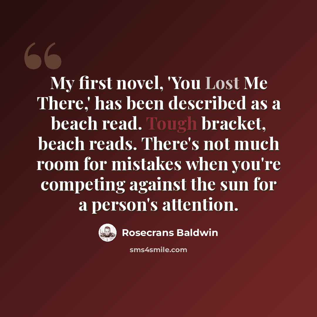 “My first novel, 'You Lost Me There,' has been described as a beach read. Tough bracket, beach reads. There's not much room for mistakes when you're competing against the sun for a person's attention.” quote by Rosecrans Baldwin