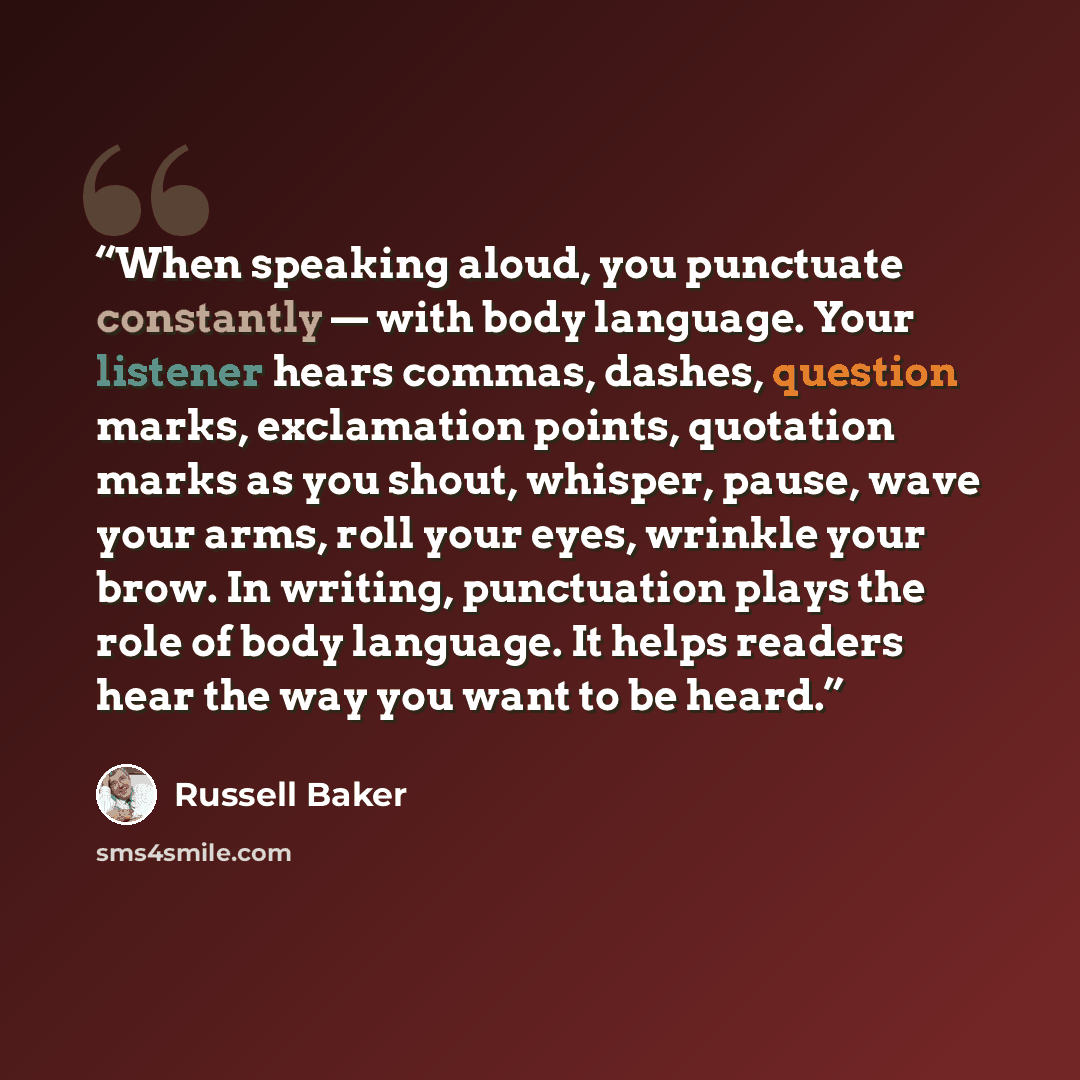 “When speaking aloud, you punctuate constantly — with body language. Your listener hears commas, dashes, question marks, exclamation points, quotation marks as you shout, whisper, pause, wave your arms, roll your eyes, wrinkle your brow. In writing, punctuation plays the role of body language. It…” quote by Russell Baker