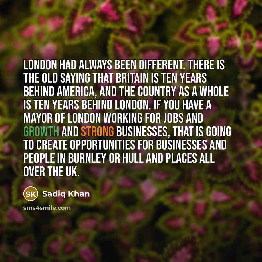 “London had always been different. There is the old saying that Britain is ten years behind America, and the country as a whole is ten years behind London. If you have a Mayor of London working for jobs and growth and strong businesses, that is going to create opportunities for businesses and…” quote by Sadiq Khan