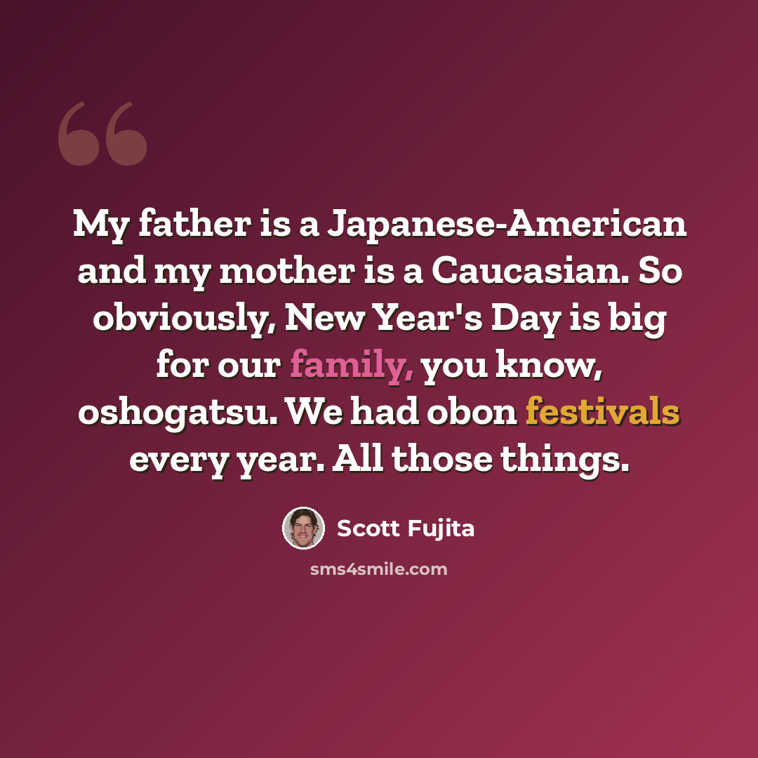 “My father is a Japanese-American and my mother is a Caucasian. So obviously, New Year's Day is big for our family, you know, oshogatsu. We had obon festivals every year. All those things.” quote by Scott Fujita