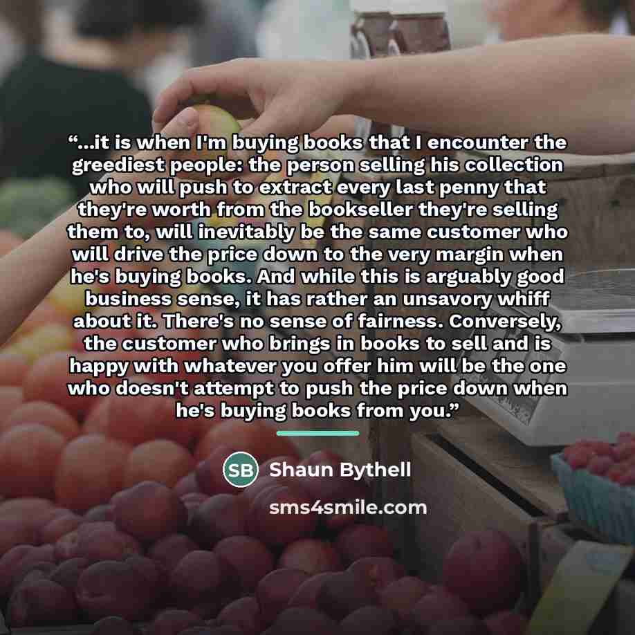 “...it is when I'm buying books that I encounter the greediest people: the person selling his collection who will push to extract every last penny that they're worth from the bookseller they're selling them to, will inevitably be the same customer who will drive the price down to the very margin…” quote by Shaun Bythell