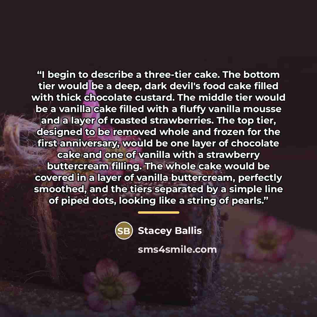 “I begin to describe a three-tier cake. The bottom tier would be a deep, dark devil's food cake filled with thick chocolate custard. The middle tier would be a vanilla cake filled with a fluffy vanilla mousse and a layer of roasted strawberries. The top tier, designed to be removed whole and frozen…” quote by Stacey Ballis