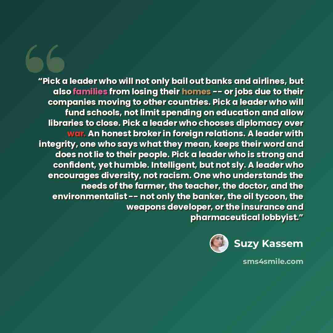 “Pick a leader who will not only bail out banks and airlines, but also families from losing their homes -- or jobs due to their companies moving to other countries. Pick a leader who will fund schools, not limit spending on education and allow libraries to close. Pick a leader who chooses diplomacy…” quote by Suzy Kassem