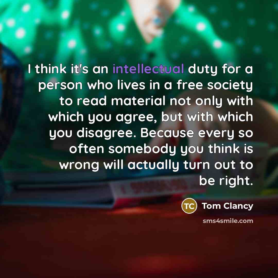 “I think it's an intellectual duty for a person who lives in a free society to read material not only with which you agree, but with which you disagree. Because every so often somebody you think is wrong will actually turn out to be right.” quote by Tom Clancy