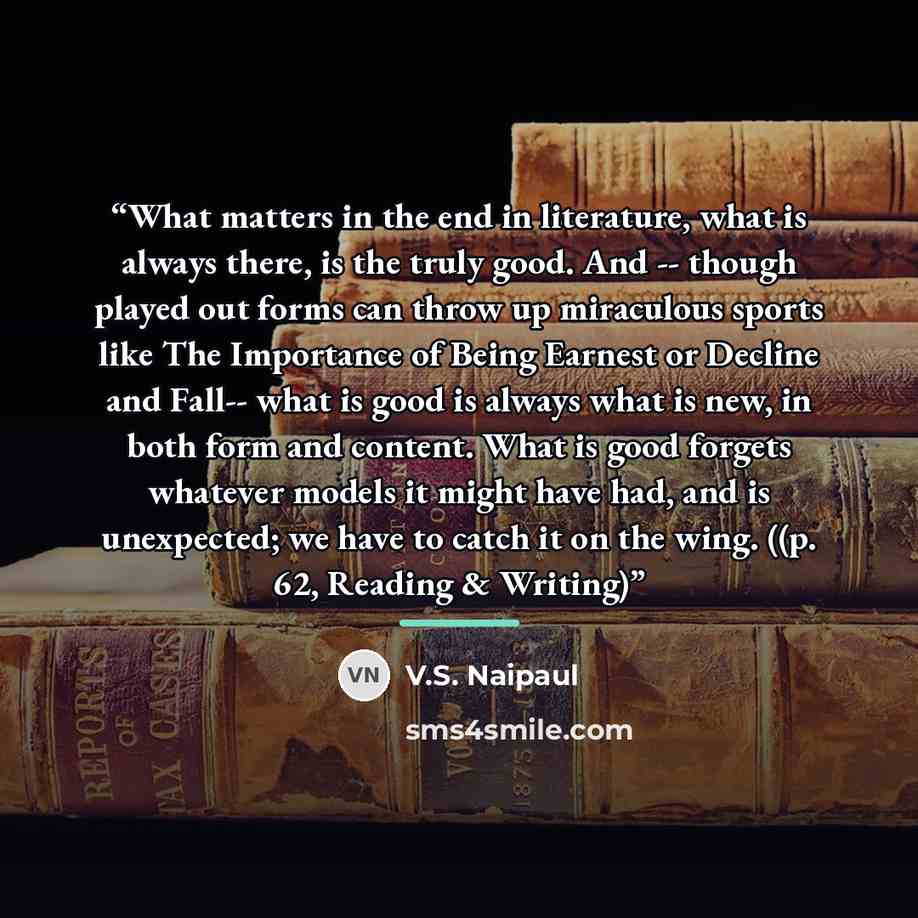“What matters in the end in literature, what is always there, is the truly good. And -- though played out forms can throw up miraculous sports like The Importance of Being Earnest or Decline and Fall-- what is good is always what is new, in both form and content. What is good forgets whatever…” quote by V.S. Naipaul