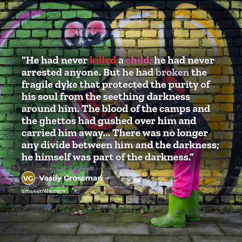 “He had never killed a child; he had never arrested anyone. But he had broken the fragile dyke that protected the purity of his soul from the seething darkness around him. The blood of the camps and the ghettos had gushed over him and carried him away... There was no longer any divide between him…” quote by Vasily Grossman