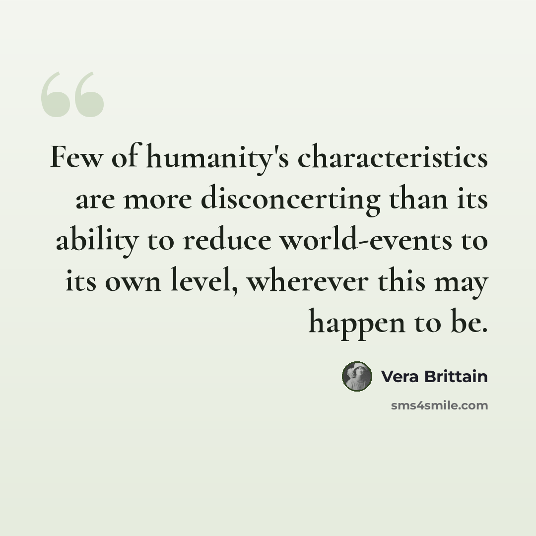 “Few of humanity's characteristics are more disconcerting than its ability to reduce world-events to its own level, wherever this may happen to be.” quote by Vera Brittain