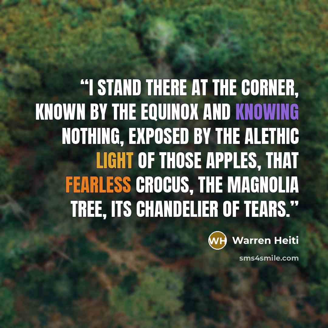 “I stand there at the corner, known by the equinox and knowing nothing, exposed by the alethic light of those apples, that fearless crocus, the magnolia tree, its chandelier of tears.” quote by Warren Heiti