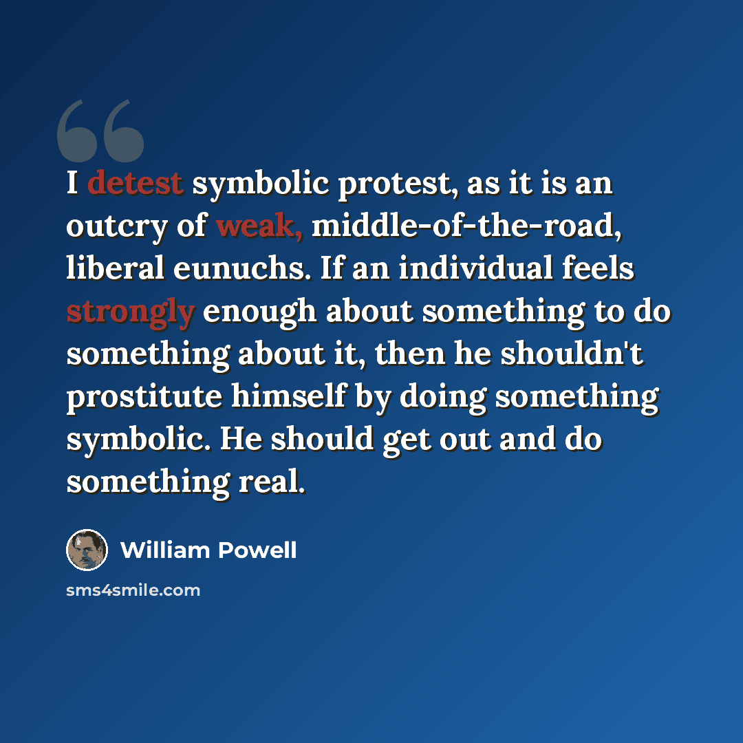“I detest symbolic protest, as it is an outcry of weak, middle-of-the-road, liberal eunuchs. If an individual feels strongly enough about something to do something about it, then he shouldn't prostitute himself by doing something symbolic. He should get out and do something real.” quote by William Powell