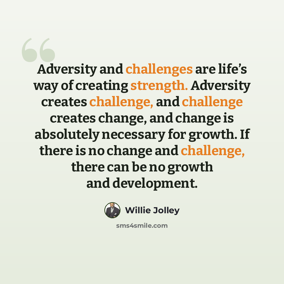 “Adversity and challenges are life’s way of creating strength. Adversity creates challenge, and challenge creates change, and change is absolutely necessary for growth. If there is no change and challenge, there can be no growth and development.” quote by Willie Jolley