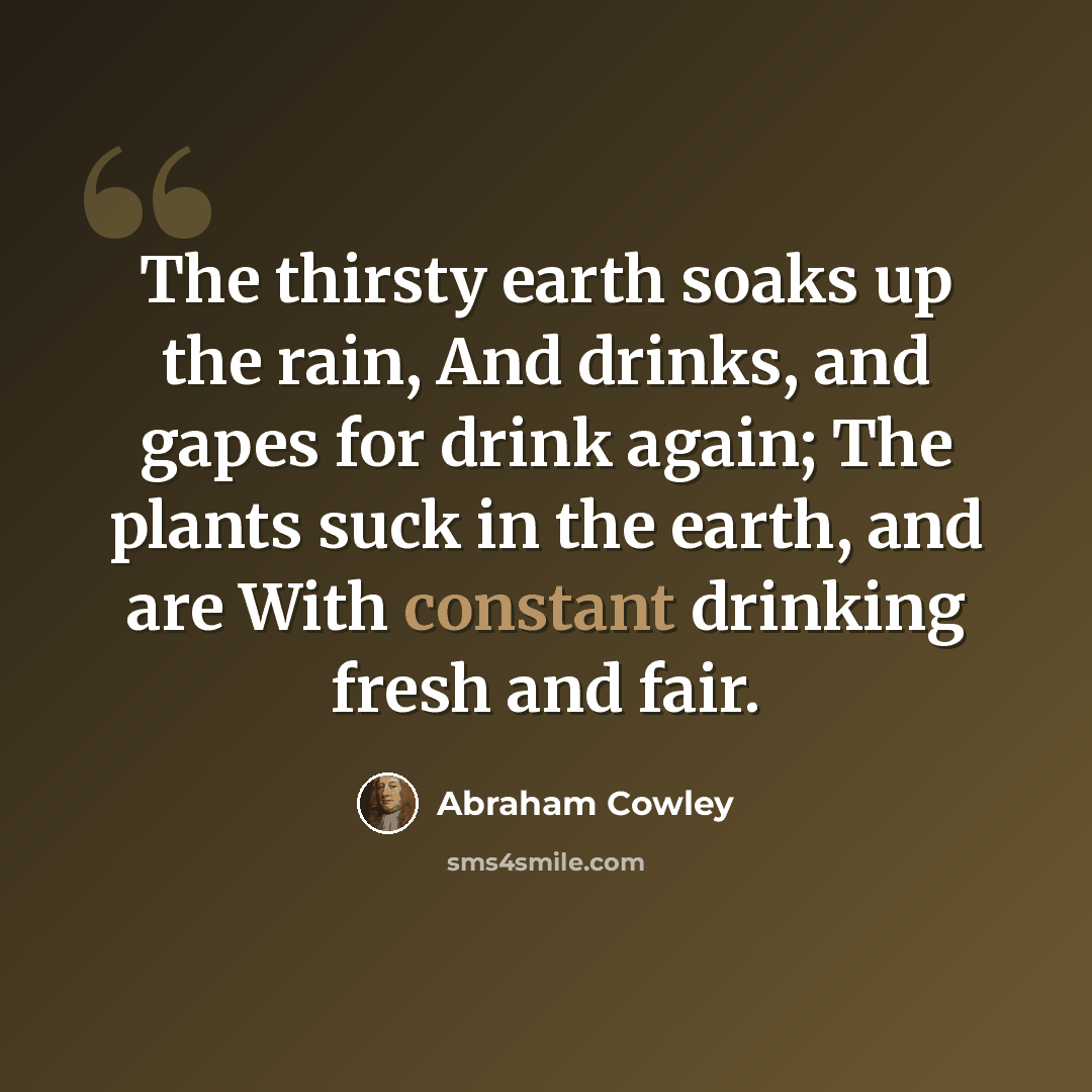 “The thirsty earth soaks up the rain, And drinks, and gapes for drink again; The plants suck in the earth, and are With constant drinking fresh and fair.” quote by Abraham Cowley
