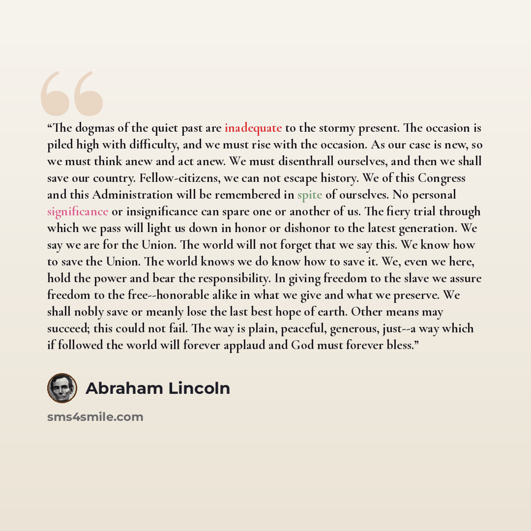 “The dogmas of the quiet past are inadequate to the stormy present. The occasion is piled high with difficulty, and we must rise with the occasion. As our case is new, so we must think anew and act anew. We must disenthrall ourselves, and then we shall save our country. Fellow-citizens, we can not…” quote by Abraham Lincoln