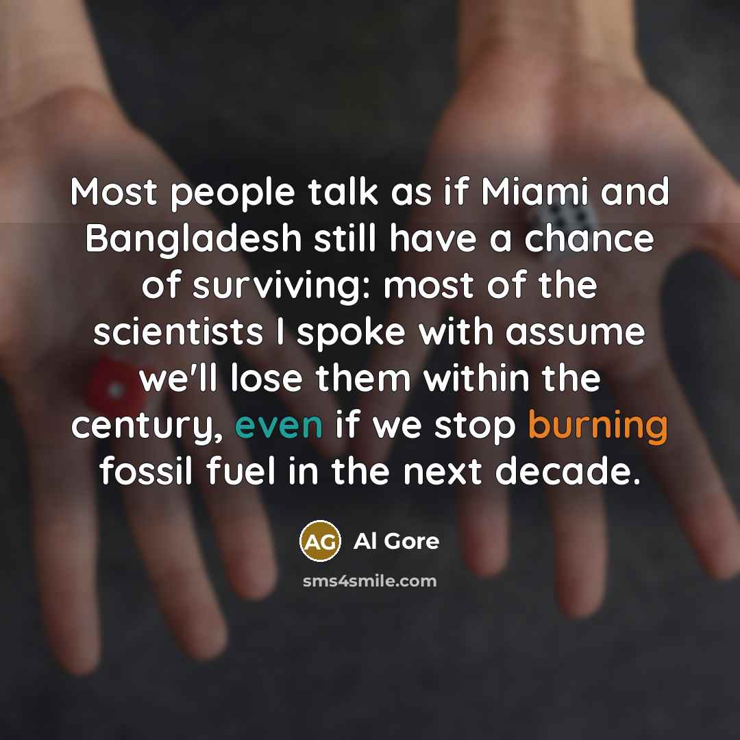 “Most people talk as if Miami and Bangladesh still have a chance of surviving: most of the scientists I spoke with assume we'll lose them within the century, even if we stop burning fossil fuel in the next decade.” quote by Al Gore