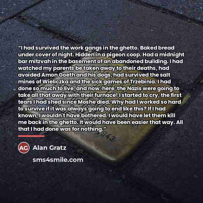 “I had survived the work gangs in the ghetto. Baked bread under cover of night. Hidden in a pigeon coop. Had a midnight bar mitzvah in the basement of an abandoned building. I had watched my parents be taken away to their deaths, had avoided Amon Goeth and his dogs, had survived the salt mines of…” quote by Alan Gratz