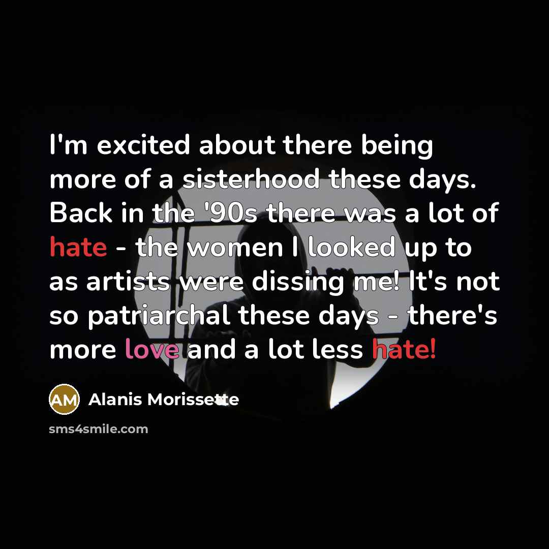 “I'm excited about there being more of a sisterhood these days. Back in the '90s there was a lot of hate - the women I looked up to as artists were dissing me! It's not so patriarchal these days - there's more love and a lot less hate!” quote by Alanis Morissette