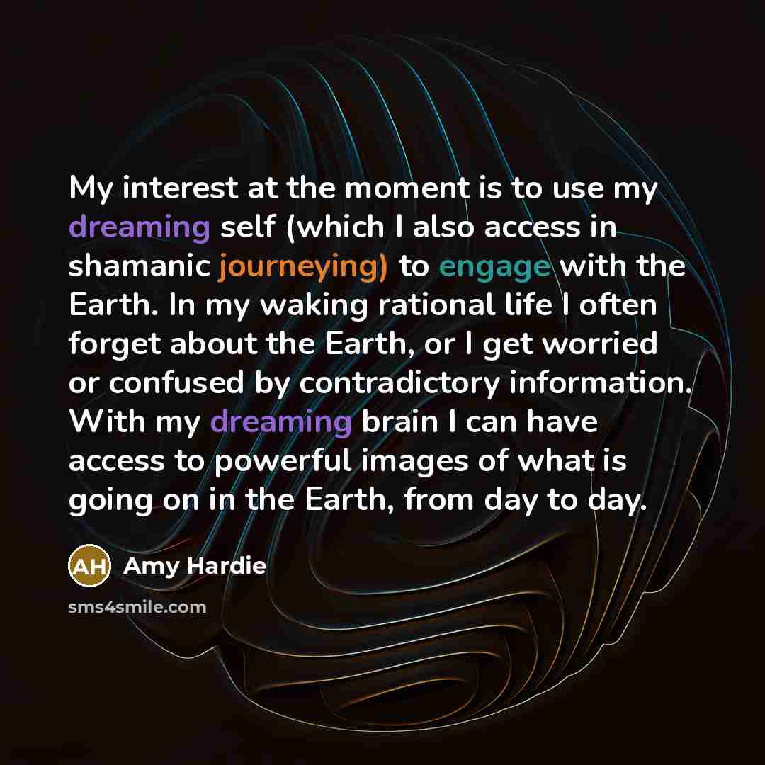 “My interest at the moment is to use my dreaming self (which I also access in shamanic journeying) to engage with the Earth. In my waking rational life I often forget about the Earth, or I get worried or confused by contradictory information. With my dreaming brain I can have access to powerful…” quote by Amy Hardie