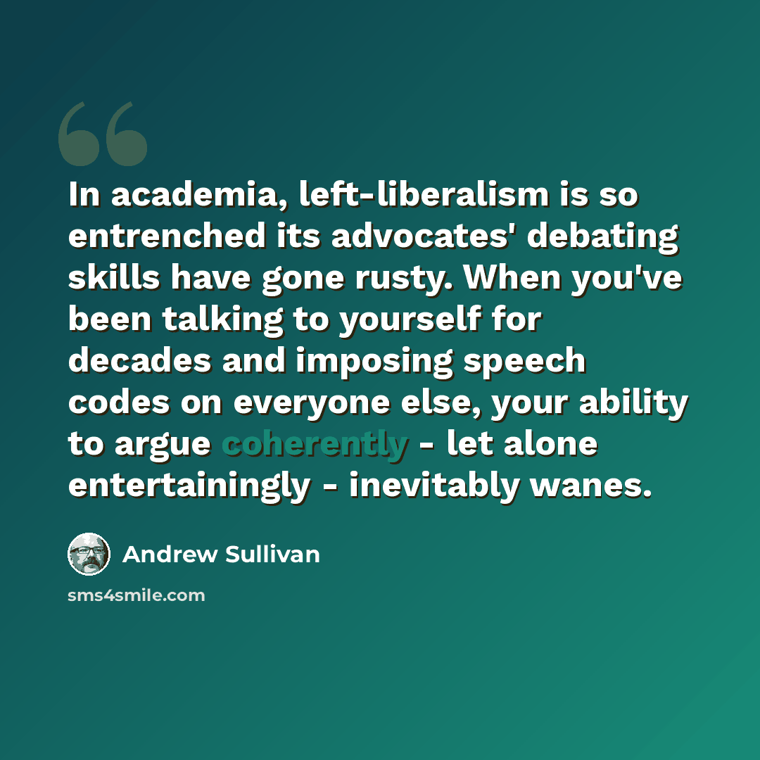 “In academia, left-liberalism is so entrenched its advocates' debating skills have gone rusty. When you've been talking to yourself for decades and imposing speech codes on everyone else, your ability to argue coherently - let alone entertainingly - inevitably wanes.” quote by Andrew Sullivan