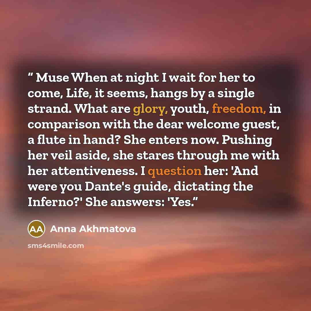 “Muse When at night I wait for her to come, Life, it seems, hangs by a single strand. What are glory, youth, freedom, in comparison with the dear welcome guest, a flute in hand? She enters now. Pushing her veil aside, she stares through me with her attentiveness. I question her: 'And were you…” quote by Anna Akhmatova