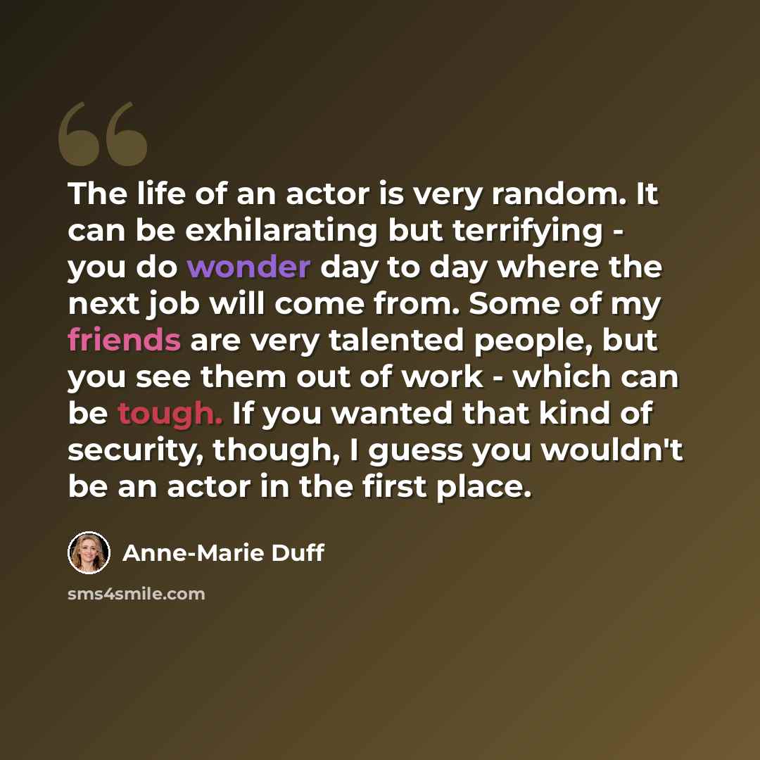 “The life of an actor is very random. It can be exhilarating but terrifying - you do wonder day to day where the next job will come from. Some of my friends are very talented people, but you see them out of work - which can be tough. If you wanted that kind of security, though, I guess you wouldn't…” quote by Anne-Marie Duff