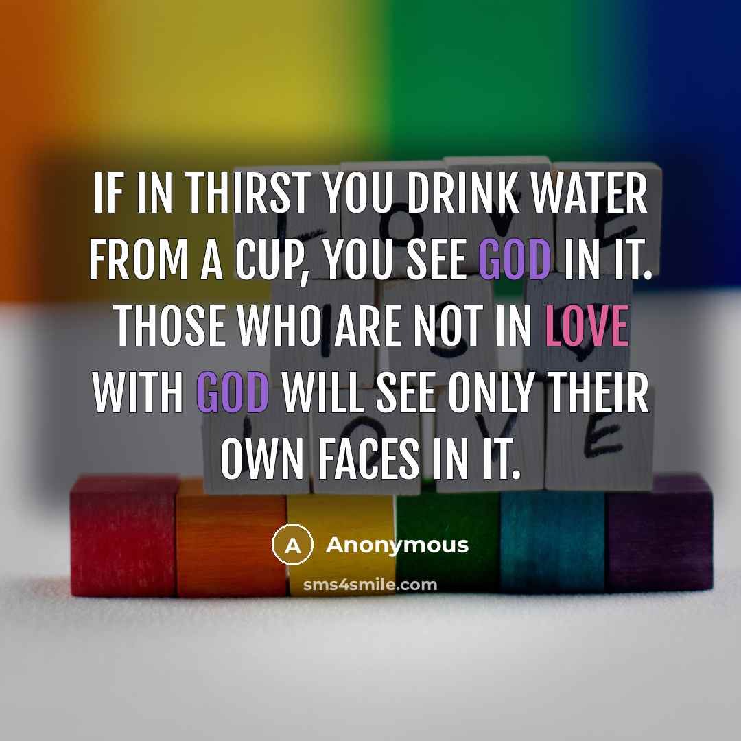 “If in thirst you drink water from a cup, you see God in it. Those who are not in love with God will see only their own faces in it.” quote by Anonymous