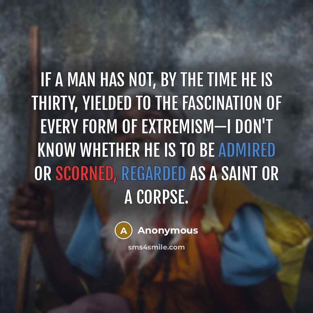 “If a man has not, by the time he is thirty, yielded to the fascination of every form of extremism—I don't know whether he is to be admired or scorned, regarded as a saint or a corpse.” quote by Anonymous