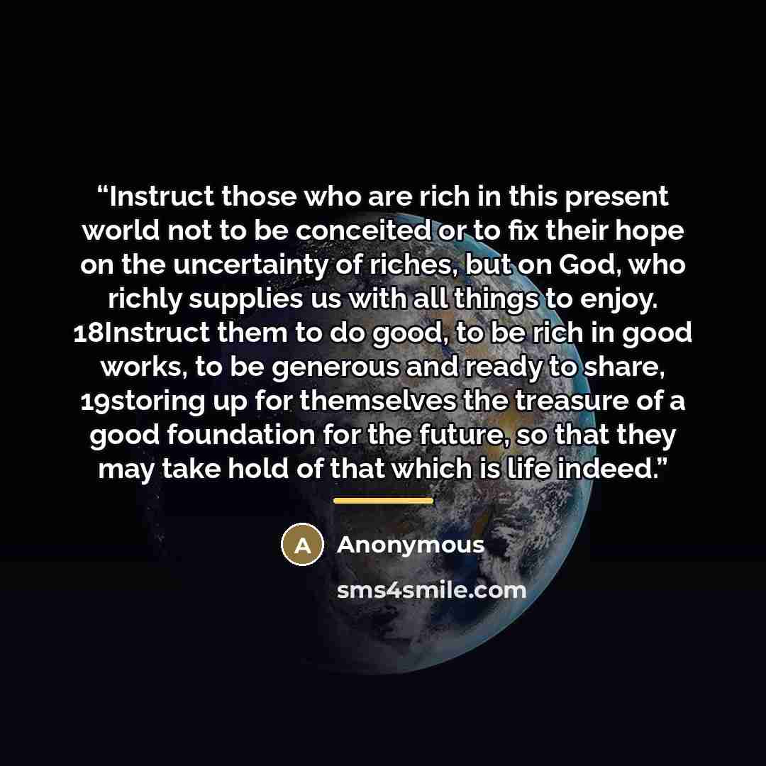 “Instruct those who are rich in this present world not to be conceited or to fix their hope on the uncertainty of riches, but on God, who richly supplies us with all things to enjoy. 18Instruct them to do good, to be rich in good works, to be generous and ready to share, 19storing up for themselves…” quote by Anonymous