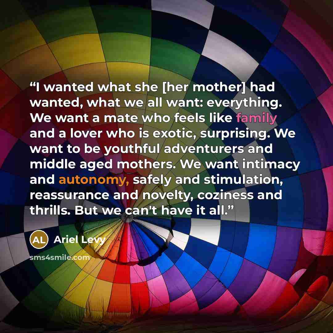 “I wanted what she [her mother] had wanted, what we all want: everything. We want a mate who feels like family and a lover who is exotic, surprising. We want to be youthful adventurers and middle aged mothers. We want intimacy and autonomy, safely and stimulation, reassurance and novelty, coziness…” quote by Ariel Levy
