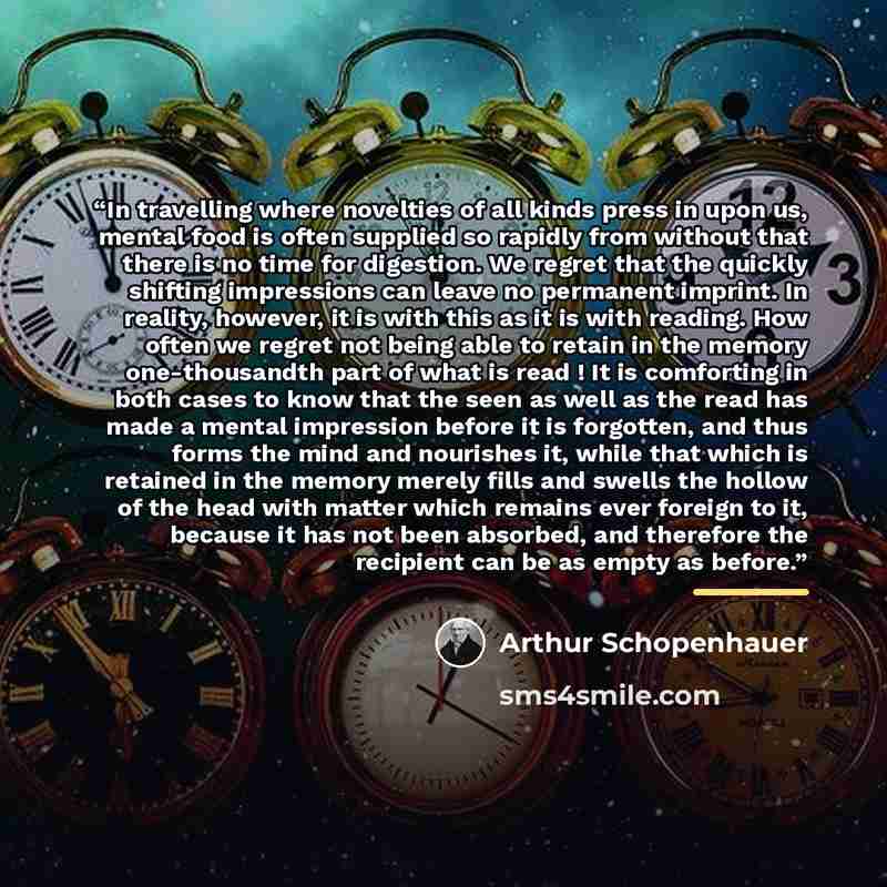 “In travelling where novelties of all kinds press in upon us, mental food is often supplied so rapidly from without that there is no time for digestion. We regret that the quickly shifting impressions can leave no permanent imprint. In reality, however, it is with this as it is with reading. How…” quote by Arthur Schopenhauer