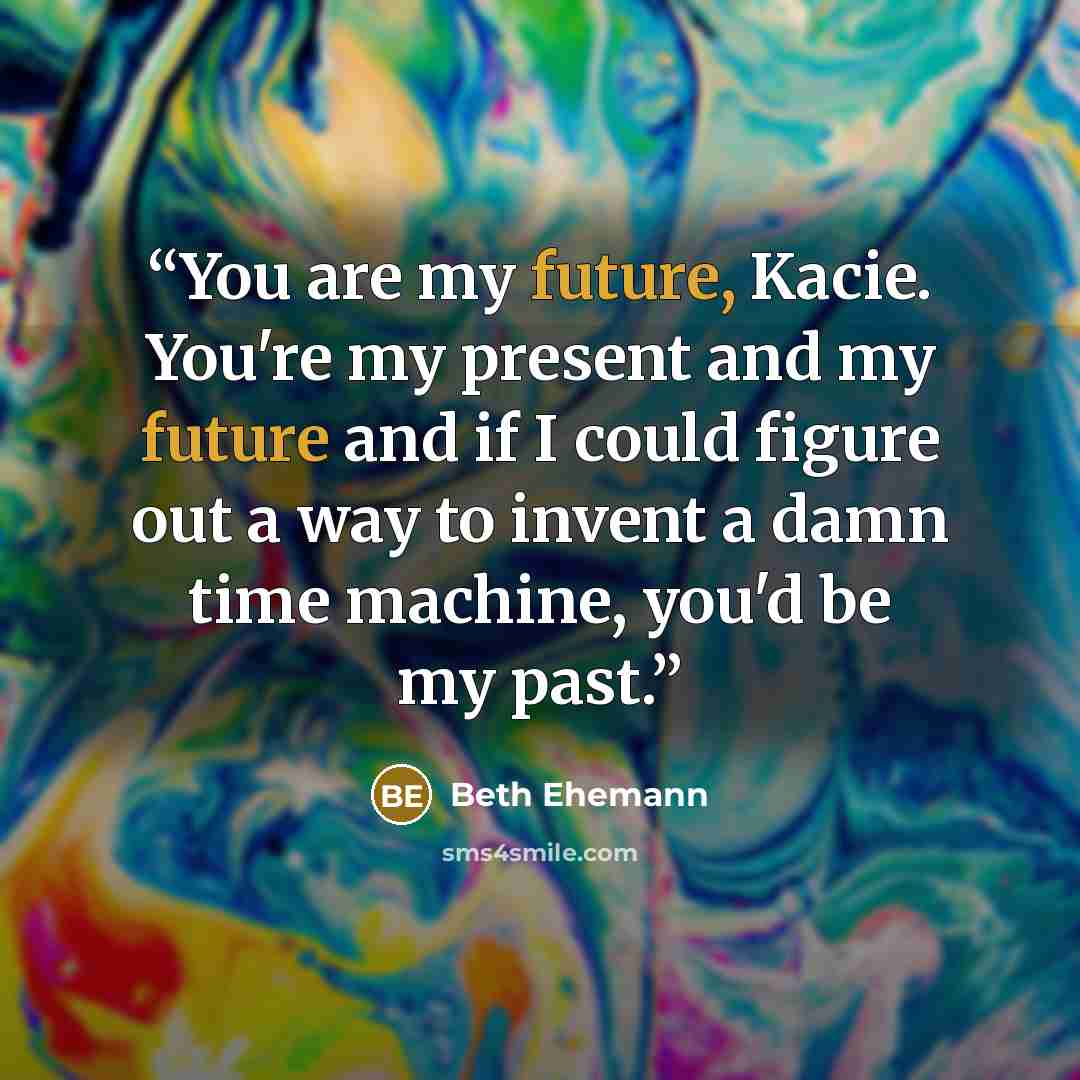 “You are my future, Kacie. You're my present and my future and if I could figure out a way to invent a damn time machine, you'd be my past.” quote by Beth Ehemann