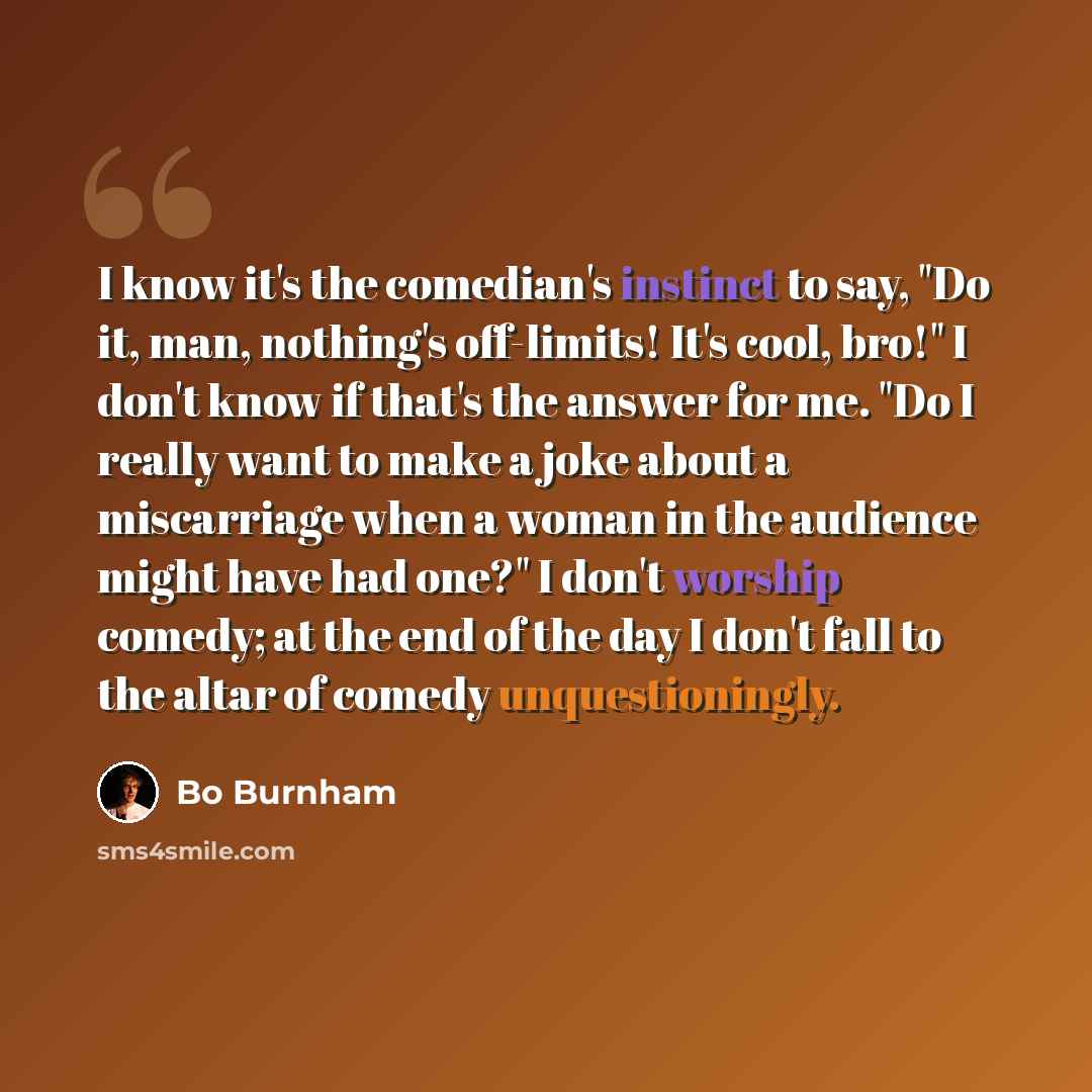 “I know it's the comedian's instinct to say, "Do it, man, nothing's off-limits! It's cool, bro!" I don't know if that's the answer for me. "Do I really want to make a joke about a miscarriage when a woman in the audience might have had one?" I don't worship comedy; at the end of the day I don't…” quote by Bo Burnham